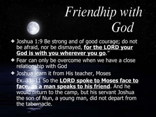 Friendhip with God Joshua 1:9 Be strong and of good courage; do not be afraid, nor be dismayed,  for the LORD your God is with you wherever you go .” Fear can only be overcome when we have a close relationship with God  Joshua learn it from His teacher, Moses Ex. 33: 11 So the  LORD spoke to Moses face to face, as a man speaks to his friend . And he would return to the camp, but his servant Joshua the son of Nun, a young man, did not depart from the tabernacle. 