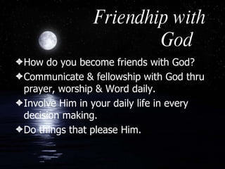 Friendhip with God How do you become friends with God? Communicate & fellowship with God thru prayer, worship & Word daily. Involve Him in your daily life in every decision making. Do things that please Him.  