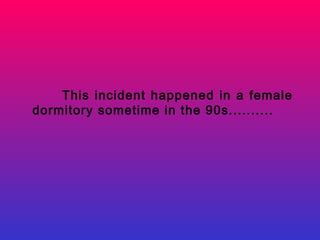 This incident happened in a female
dormitory sometime in the 90s..........
 