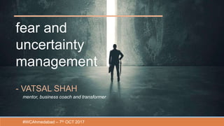 fear and
uncertainty
management
- VATSAL SHAH
mentor, business coach and transformer
#WCAhmedabad – 7th OCT 2017
 