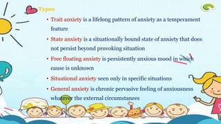 Types
• Trait anxiety is a lifelong pattern of anxiety as a temperament
feature
• State anxiety is a situationally bound state of anxiety that does
not persist beyond provoking situation
• Free floating anxiety is persistently anxious mood in which
cause is unknown
• Situational anxiety seen only in specific situations
• General anxiety is chronic pervasive feeling of anxiousness
whatever the external circumstances
 