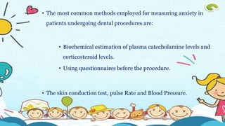 • The most common methods employed for measuring anxiety in
patients undergoing dental procedures are:
• Biochemical estimation of plasma catecholamine levels and
corticosteroid levels.
• Using questionnaires before the procedure.
• The skin conduction test, pulse Rate and Blood Pressure.
 