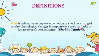 Fear is defined as an unpleasant emotion or effect consisting of
psycho-physiological changes in response to a realistic threat or
danger to one’s own existence. (Shobha Tandon).
DEFINITIONS
 
