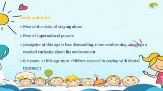 Early schooler
oFear of the dark, of staying alone
oFear of supernatural powers
oyoungster at this age is less demanding, more conforming, develops a
marked curiosity about his environment
o6-7 years, at this age most children succeed in coping with dental
treatment
 