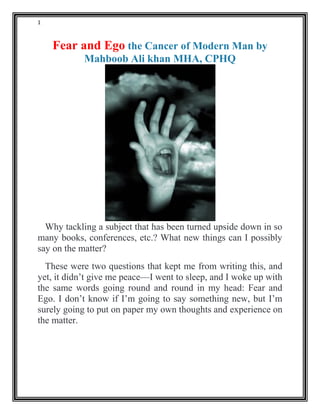 1
Fear and Ego the Cancer of Modern Man by
Mahboob Ali khan MHA, CPHQ
Why tackling a subject that has been turned upside down in so
many books, conferences, etc.? What new things can I possibly
say on the matter?
These were two questions that kept me from writing this, and
yet, it didn’t give me peace—I went to sleep, and I woke up with
the same words going round and round in my head: Fear and
Ego. I don’t know if I’m going to say something new, but I’m
surely going to put on paper my own thoughts and experience on
the matter.
 