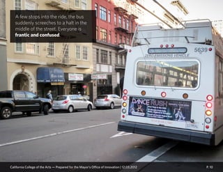 A few stops into the ride, the bus
suddenly screeches to a halt in the
middle of the street. Everyone is
frantic and confused.
P. 10California College of the Arts — Prepared for the Mayor’s Office of Innovation | 12.03.2012
 