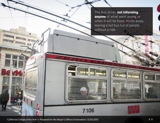 P. 11
The bus driver, not informing
anyone of what went wrong or
when it will be fixed, strolls away,
leaving a full bus full of people
without a ride.
California College of the Arts — Prepared for the Mayor’s Office of Innovation | 12.03.2012
 