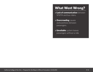 P. 13
What Went Wrong?
» Lack of communication between
SFMTA and bus riders.
» Overcrowding causes
awkwardness between
passengers.
» Unreliable system leaves
passengers without a ride.
California College of the Arts — Prepared for the Mayor’s Office of Innovation | 12.03.2012
 