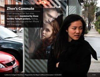 P. 14
Zhen’s Commute
Upon arriving at her bus stop,
Zhen is again inundated by those
terrible Twilight posters. Rolling
her eyes, she plugs into her iPhone
and disengages.
California College of the Arts — Prepared for the Mayor’s Office of Innovation | 12.03.2012
 