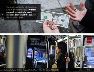 P. 15
She realizes that she left her clipper
card in a different wallet! Without
any cash on hand, she has to
sneak on the back of the bus, lest
she be late to work.
California College of the Arts — Prepared for the Mayor’s Office of Innovation | 12.03.2012
 