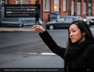 P. 17
Frustrated, and stranded on Market
Street, she decides that her only
option is to hail a cab and use her
credit card to pay the fare.
California College of the Arts — Prepared for the Mayor’s Office of Innovation | 12.03.2012
 