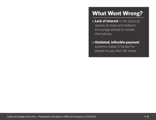 P. 18
What Went Wrong?
» Lack of interest in the physical
spaces at stops and stations
encourage people to isolate
themselves.
» Outdated, inflexible payment
systems makes it harder for
people to pay their fair share.
California College of the Arts — Prepared for the Mayor’s Office of Innovation | 12.03.2012
 