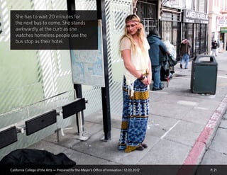 P. 21
She has to wait 20 minutes for
the next bus to come. She stands
awkwardly at the curb as she
watches homeless people use the
bus stop as their hotel.
California College of the Arts — Prepared for the Mayor’s Office of Innovation | 12.03.2012
 