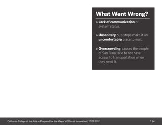 P. 24
What Went Wrong?
» Lack of communication of
system status.
» Unsanitary bus stops make it an
uncomfortable place to wait.
» Overcrowding causes the people
of San Francisco to not have
access to transportation when
they need it.
California College of the Arts — Prepared for the Mayor’s Office of Innovation | 12.03.2012
 