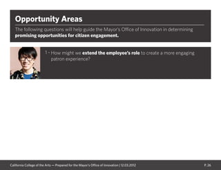 P. 26
Opportunity Areas
The following questions will help guide the Mayor’s Office of Innovation in determining
promising opportunities for citizen engagement.
How might we extend the employee’s role to create a more engaging
patron experience?
1 -
California College of the Arts — Prepared for the Mayor’s Office of Innovation | 12.03.2012
 