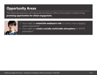 P. 27
Opportunity Areas
The following questions will help guide the Mayor’s Office of Innovation in determining
promising opportunities for citizen engagement.
How might we extend the employee’s role to create a more engaging
patron experience?
How might we create a socially comfortable atmosphere for SFMTA
passengers?
1 -
2 -
California College of the Arts — Prepared for the Mayor’s Office of Innovation | 12.03.2012
 