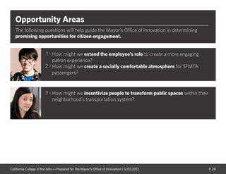 P. 28
Opportunity Areas
The following questions will help guide the Mayor’s Office of Innovation in determining
promising opportunities for citizen engagement.
How might we extend the employee’s role to create a more engaging
patron experience?
How might we create a socially comfortable atmosphere for SFMTA
passengers?
How might we incentivize people to transform public spaces within their
neighborhood’s transportation system?
1 -
2 -
3 -
California College of the Arts — Prepared for the Mayor’s Office of Innovation | 12.03.2012
 