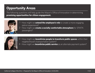 P. 29
Opportunity Areas
The following questions will help guide the Mayor’s Office of Innovation in determining
promising opportunities for citizen engagement.
How might we extend the employee’s role to create a more engaging
patron experience?
How might we create a socially comfortable atmosphere for SFMTA
passengers?
How might we incentivize people to transform public spaces within their
neighborhood’s transportation system?
How might we incentivize public service as an alternate payment system?
1 -
2 -
3 -
4 -
California College of the Arts — Prepared for the Mayor’s Office of Innovation | 12.03.2012
 