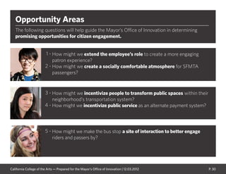 P. 30
Opportunity Areas
The following questions will help guide the Mayor’s Office of Innovation in determining
promising opportunities for citizen engagement.
How might we make the bus stop a site of interaction to better engage
riders and passers by?
How might we extend the employee’s role to create a more engaging
patron experience?
How might we create a socially comfortable atmosphere for SFMTA
passengers?
How might we incentivize people to transform public spaces within their
neighborhood’s transportation system?
How might we incentivize public service as an alternate payment system?
1 -
2 -
3 -
4 -
5 -
California College of the Arts — Prepared for the Mayor’s Office of Innovation | 12.03.2012
 