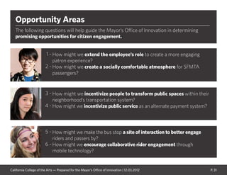 P. 31
Opportunity Areas
The following questions will help guide the Mayor’s Office of Innovation in determining
promising opportunities for citizen engagement.
How might we make the bus stop a site of interaction to better engage
riders and passers by?
How might we encourage collaborative rider engagement through
mobile technology?
How might we extend the employee’s role to create a more engaging
patron experience?
How might we create a socially comfortable atmosphere for SFMTA
passengers?
How might we incentivize people to transform public spaces within their
neighborhood’s transportation system?
How might we incentivize public service as an alternate payment system?
1 -
2 -
3 -
4 -
5 -
6 -
California College of the Arts — Prepared for the Mayor’s Office of Innovation | 12.03.2012
 