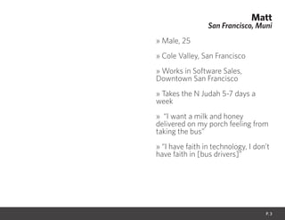 Matt
San Francisco, Muni
» Male, 25
» Cole Valley, San Francisco
» Works in Software Sales,
Downtown San Francisco
» Takes the N Judah 5-7 days a
week
» “I want a milk and honey
delivered on my porch feeling from
taking the bus”
» “I have faith in technology, I don’t
have faith in [bus drivers]”
P. 3
 