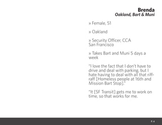 Brenda
Oakland, Bart & Muni
» Female, 51
» Oakland
» Security Officer, CCA
San Francisco
» Takes Bart and Muni 5 days a
week
“I love the fact that I don’t have to
drive and deal with parking, but I
hate having to deal with all that riff-
raff [Homeless people at 16th and
Mission Bart Stop].”
“It [SF Transit] gets me to work on
time, so that works for me.
P. 4
 