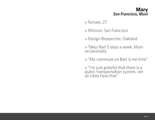 Mary
San Francisco, Muni
» Female, 27
» Mission, San Francisco
» Design Researcher, Oakland
» Takes Bart 5 days a week, Muni
occasionally
» “My commute on Bart is me time”
» “I’m just grateful that there is a
public transportation system, not
all cities have that”
P. 7
 