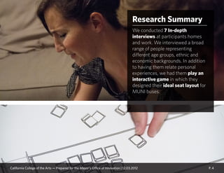 Research Summary
We conducted 7 In-depth
interviews at participants homes
and work. We interviewed a broad
range of people representing
different age groups, ethnic and
economic backgrounds. In addition
to having them relate personal
experiences, we had them play an
interactive game in which they
designed their ideal seat layout for
MUNI buses.
P. 4California College of the Arts — Prepared for the Mayor’s Office of Innovation | 12.03.2012
 