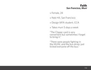 Faith
San Francisco, Muni
» Female, 24
» Nob Hill, San Francisco
» Design MFA student, CCA
» Takes muni 5 days a week
“The Clipper card is very
convenient but sometimes I forget
to bring it.”
“There were people fighting in
the MUNI, and the bus driver just
kicked everyone off the bus.”
P. 8
 
