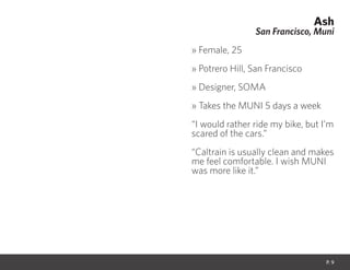 Ash
San Francisco, Muni
» Female, 25
» Potrero Hill, San Francisco
» Designer, SOMA
» Takes the MUNI 5 days a week
“I would rather ride my bike, but I’m
scared of the cars.”
“Caltrain is usually clean and makes
me feel comfortable. I wish MUNI
was more like it.”
P. 9
 
