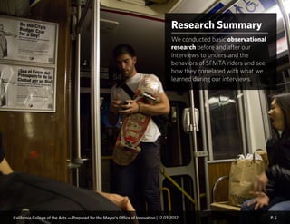 Research Summary
We conducted basic observational
research before and after our
interviews to understand the
behaviors of SFMTA riders and see
how they correlated with what we
learned during our interviews.
P. 5California College of the Arts — Prepared for the Mayor’s Office of Innovation | 12.03.2012
 