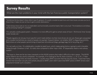 P. 18
t
P. 18
Survey Results
What are the main problems in your mind with the San Francisco public transportation system?
“Sometimes the bus doesn’t show when it says it’s going to. it’s usually crowded at peak hours and many buses can pass you by at
those times. it takes me over an hour to get to certain destinations. “
“I dont always have cash on me, so credit/debit card functionality would be helpful. Bart is very loud! The breakdowns and delays
can be annoying making PT unreliable”
“It is actually a pretty good system. However, it is more difficult to get to certain areas of town-- Richmond, Inner Sunset,
Outer Sunset, etc.”
“People regularly do not pay (muni specific) and it really bothers me that most drivers do not care. Buses get overpacked
and crowded (sometimes as a result of people not paying). Frequent delays/ not reliable. BART is disgusting and dirty.
Restrictions on what people cannot bring on board are not enforced (dogs, garbage bags full of recycling, etc.)”
“It’s not really on time. It’s unbelievably crowded at peak hours, which makes going home or going to work miserable.
Going through Chinatown is hell. It’s really slow compared to other major cities. SF desperately needs a real subway
system.”
“The issue is, there are far too many transients on the MUNI systems that make it difficult to ride in peace. The MUNI
trains (Metro) are very poorly scheduled. For example, if I’m waiting for the M, there could be: L, L, N, O, N, L, T then
M. Also the waiting times are totally incorrect. I usually enjoy BART, but even that has security issues. I have had many
friends that have been sexually and verbally abused on BART, and it didn’t seem that BART police or BART drivers were
prepared to handle such a situation. “
 