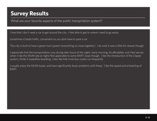 P. 19
t
Survey Results
What are your favorite aspects of the public transprtation system?
I love that I don’t need a car to get around the city - I feel able to get to where I need to go easily.
sometimes it beats traffic, convenient so you dont have to park a car
This city is built to have a great muni system (everything so close together). I do wish it was a little bit cleaner though.
I appreciate that the transportation runs during later hours of the night/ early morning. Its affordable, and I feel secure
when I ride the MUNI late at night/Not applicable to some BART stops though. I like the introduction of the Clipper
system, thinks it expedites boarding. I also like that most bus routes run frequently
I usually enjoy the MUNI buses, and have significantly fewer problems with these. I like the speed and scheduling of
BART.
P. 19P. 19
 
