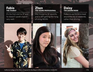 P. 6
Zhen
THE YOUNG PROFESSIONAL
She moved to SF recently
and is still getting the hang
of using MUNI.
Fabio
THE TOURIST
It’s his first visit to SF and
he doesn’t speak english
very well.
Daisy
THE LEISURE RIDER
PreferstouseMUNItotravel
aroundthecityonweekends,
rather than driving.
California College of the Arts — Prepared for the Mayor’s Office of Innovation | 12.03.2012
 