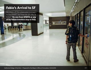 P. 7
Fabio’s Arrival to SF
He steps off the plane and manages
to find BART, but how do you buy a
ticket? No one from SFMTA or any
of his fellow travelers stop to help.
California College of the Arts — Prepared for the Mayor’s Office of Innovation | 12.03.2012
 