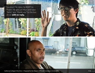 P. 8
Success! He rides the BART to
Powel. He gets on Muni and says
“hello” and “thank you” to the bus
driver with no reply.
California College of the Arts — Prepared for the Mayor’s Office of Innovation | 12.03.2012
 