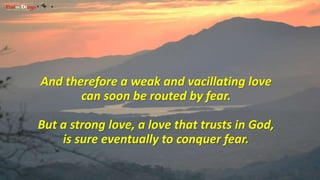 And therefore a weak and vacillating love 
can soon be routed by fear. 
But a strong love, a love that trusts in God, 
is sure eventually to conquer fear. 
 