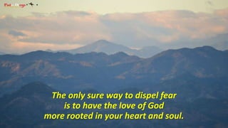 The only sure way to dispel fear 
is to have the love of God 
more rooted in your heart and soul. 
 
