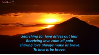 Searching for love drives out fear 
Receiving love calm all pain 
Sharing love always make us brave. 
To love is be brave. 
 