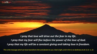 I pray that love will drive out the fear in my life. 
I pray that my fear will flee before the power of the love of God. 
I pray that my life will be a constant giving and taking love in freedom. 
This is the message which we have heard from Him and declare to you: God is light, and in him is no darkness at all. (1 Jn 1, 5) 
 