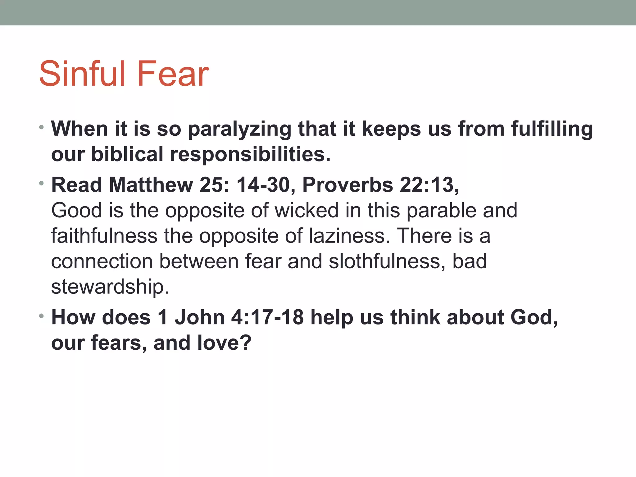 Sinful Fear
• When it is so paralyzing that it keeps us from fulfilling
our biblical responsibilities.
• Read Matthew 25: 14-30, Proverbs 22:13,
Good is the opposite of wicked in this parable and
faithfulness the opposite of laziness. There is a
connection between fear and slothfulness, bad
stewardship.
• How does 1 John 4:17-18 help us think about God,
our fears, and love?
 