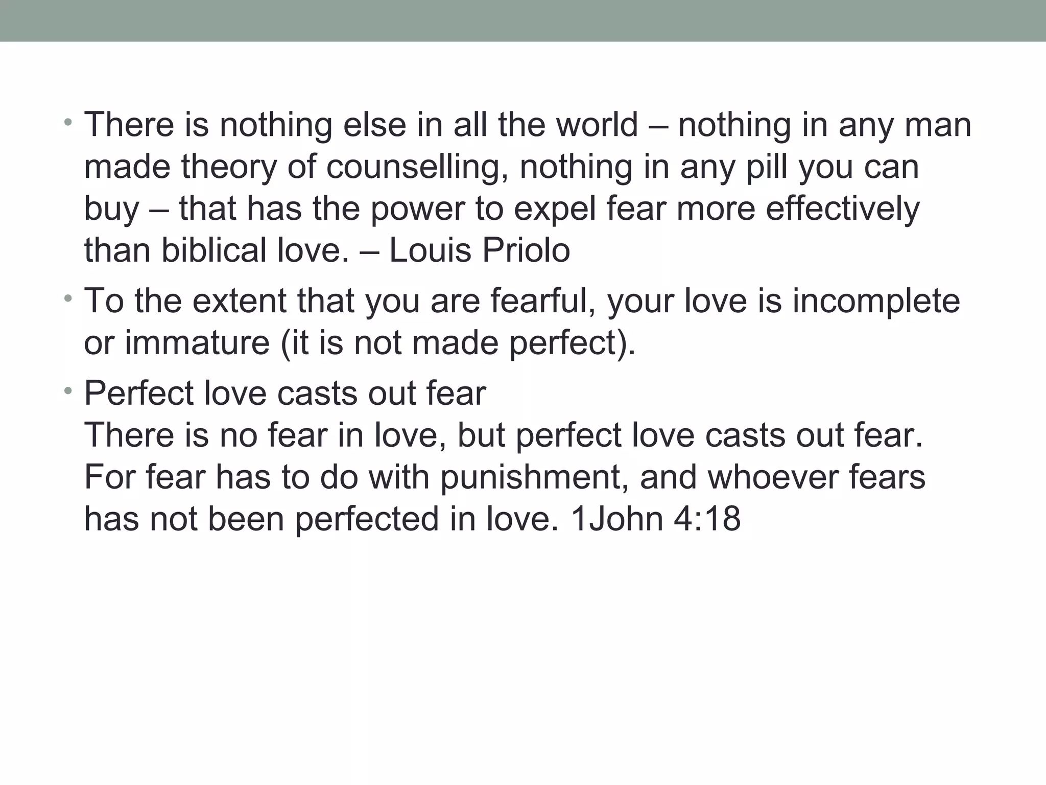 • There is nothing else in all the world – nothing in any man
made theory of counselling, nothing in any pill you can
buy – that has the power to expel fear more effectively
than biblical love. – Louis Priolo
• To the extent that you are fearful, your love is incomplete
or immature (it is not made perfect).
• Perfect love casts out fear
There is no fear in love, but perfect love casts out fear.
For fear has to do with punishment, and whoever fears
has not been perfected in love. 1John 4:18
 