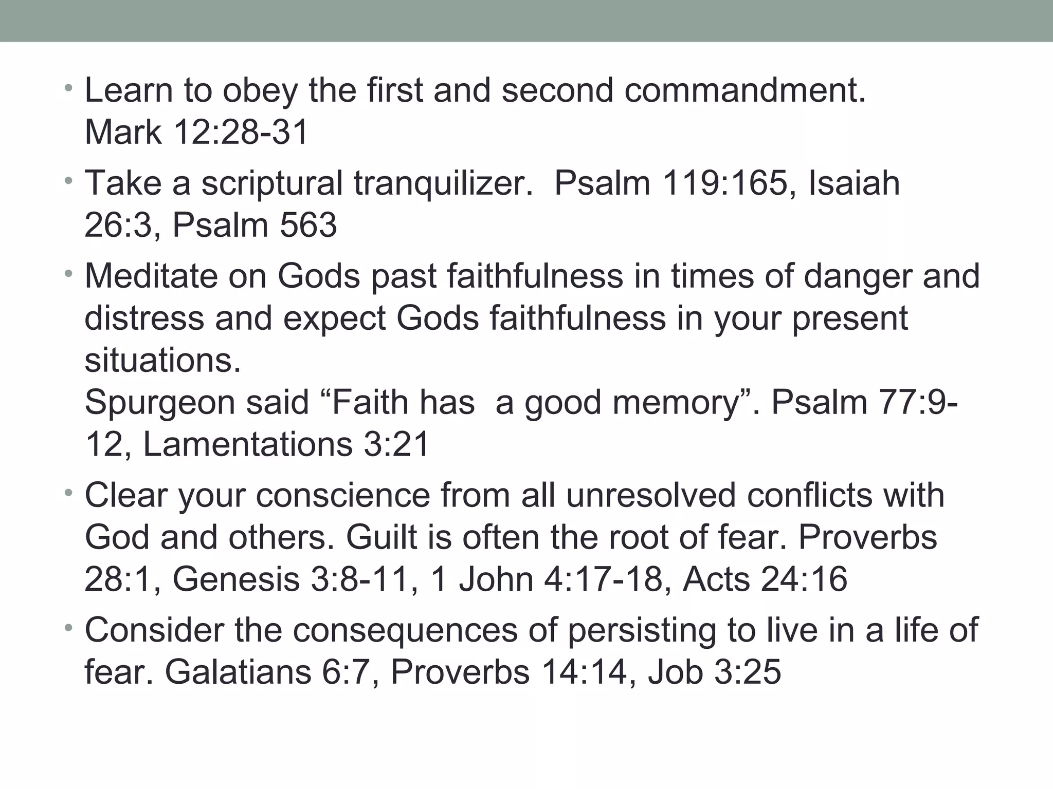 • Learn to obey the first and second commandment.
Mark 12:28-31
• Take a scriptural tranquilizer. Psalm 119:165, Isaiah
26:3, Psalm 563
• Meditate on Gods past faithfulness in times of danger and
distress and expect Gods faithfulness in your present
situations.
Spurgeon said “Faith has a good memory”. Psalm 77:9-
12, Lamentations 3:21
• Clear your conscience from all unresolved conflicts with
God and others. Guilt is often the root of fear. Proverbs
28:1, Genesis 3:8-11, 1 John 4:17-18, Acts 24:16
• Consider the consequences of persisting to live in a life of
fear. Galatians 6:7, Proverbs 14:14, Job 3:25
 