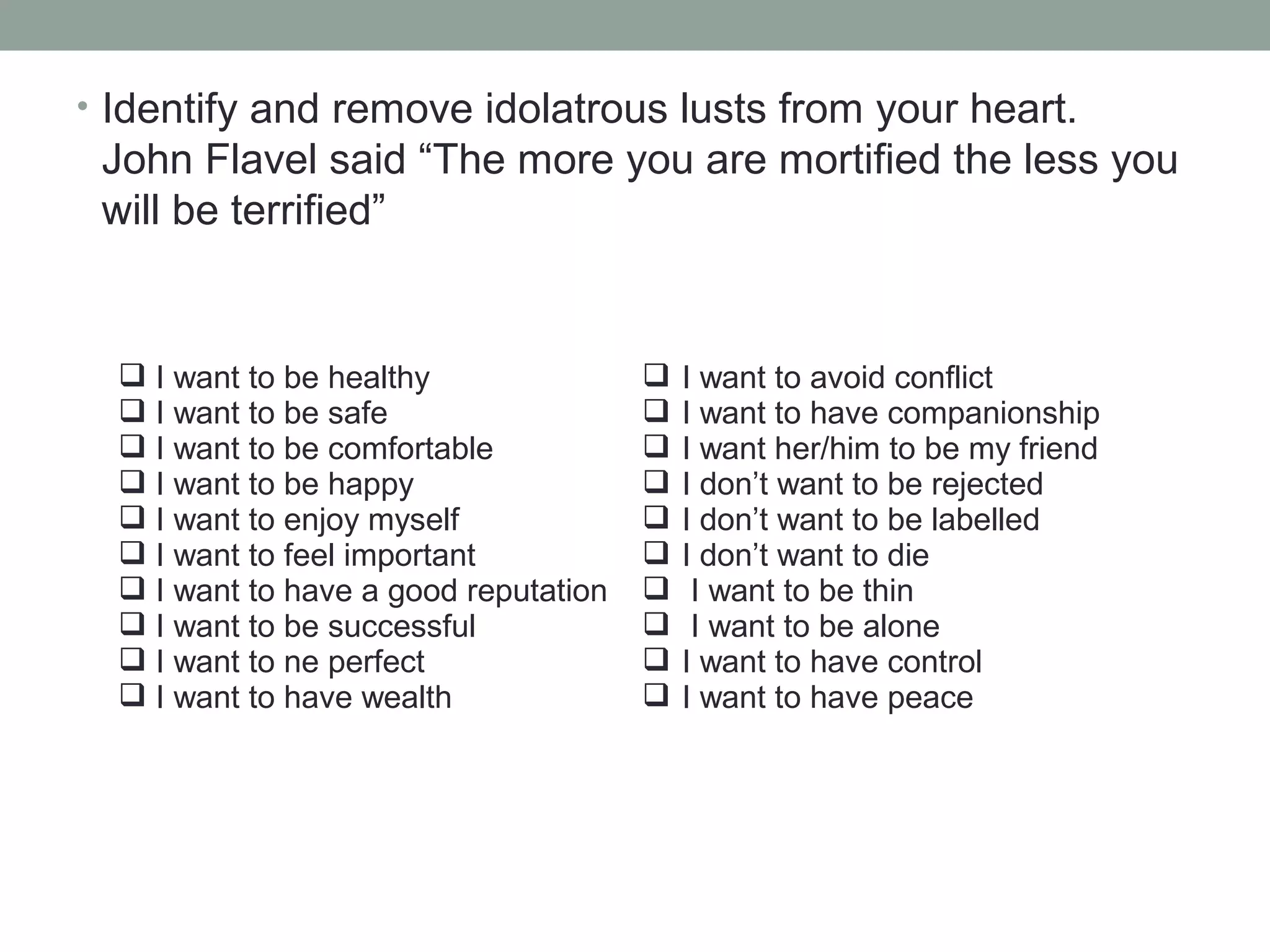 • Identify and remove idolatrous lusts from your heart.
John Flavel said “The more you are mortified the less you
will be terrified”
 I want to be healthy
 I want to be safe
 I want to be comfortable
 I want to be happy
 I want to enjoy myself
 I want to feel important
 I want to have a good reputation
 I want to be successful
 I want to ne perfect
 I want to have wealth
 I want to avoid conflict
 I want to have companionship
 I want her/him to be my friend
 I don’t want to be rejected
 I don’t want to be labelled
 I don’t want to die
 I want to be thin
 I want to be alone
 I want to have control
 I want to have peace
 
