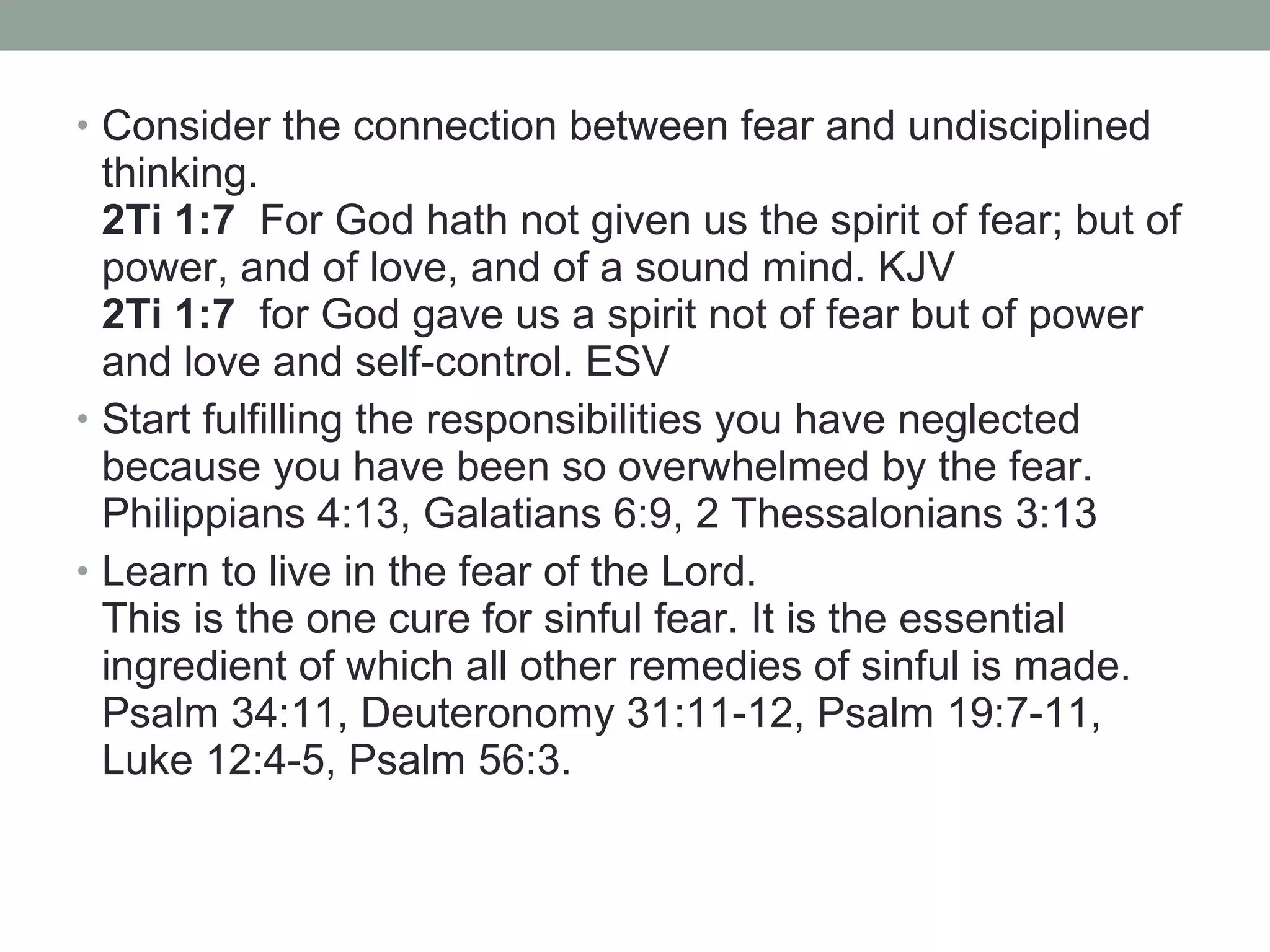 • Consider the connection between fear and undisciplined
thinking.
2Ti 1:7 For God hath not given us the spirit of fear; but of
power, and of love, and of a sound mind. KJV
2Ti 1:7 for God gave us a spirit not of fear but of power
and love and self-control. ESV
• Start fulfilling the responsibilities you have neglected
because you have been so overwhelmed by the fear.
Philippians 4:13, Galatians 6:9, 2 Thessalonians 3:13
• Learn to live in the fear of the Lord.
This is the one cure for sinful fear. It is the essential
ingredient of which all other remedies of sinful is made.
Psalm 34:11, Deuteronomy 31:11-12, Psalm 19:7-11,
Luke 12:4-5, Psalm 56:3.
 