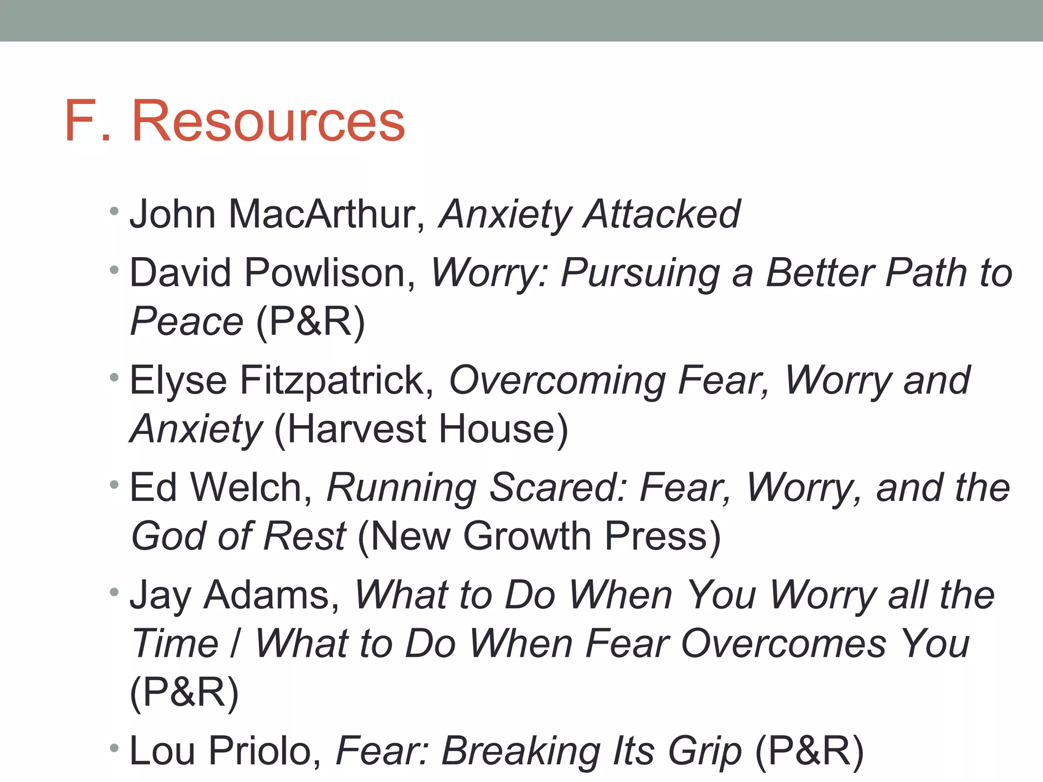 F. Resources
• John MacArthur, Anxiety Attacked
• David Powlison, Worry: Pursuing a Better Path to
Peace (P&R)
• Elyse Fitzpatrick, Overcoming Fear, Worry and
Anxiety (Harvest House)
• Ed Welch, Running Scared: Fear, Worry, and the
God of Rest (New Growth Press)
• Jay Adams, What to Do When You Worry all the
Time / What to Do When Fear Overcomes You
(P&R)
• Lou Priolo, Fear: Breaking Its Grip (P&R)
 