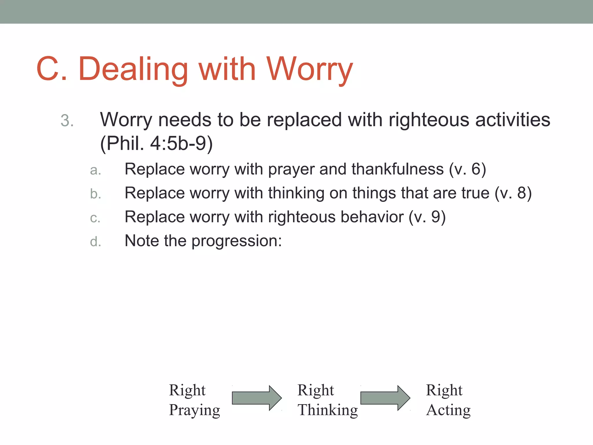 C. Dealing with Worry
3. Worry needs to be replaced with righteous activities
(Phil. 4:5b-9)
a. Replace worry with prayer and thankfulness (v. 6)
b. Replace worry with thinking on things that are true (v. 8)
c. Replace worry with righteous behavior (v. 9)
d. Note the progression:
Right
Praying
Right
Thinking
Right
Acting
 