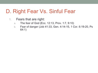 D. Right Fear Vs. Sinful Fear
1. Fears that are right:
a. The fear of God (Ecc. 12:13, Prov. 1:7, 9:10)
b. Fear of danger (Job 41:33, Gen. 4:14-15, 1 Cor. 6:19-20, Ps
64:1)
 