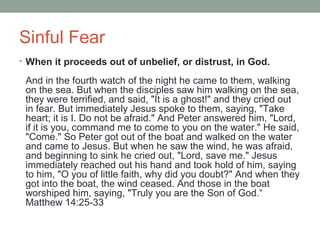Sinful Fear
• When it proceeds out of unbelief, or distrust, in God.
And in the fourth watch of the night he came to them, walking
on the sea. But when the disciples saw him walking on the sea,
they were terrified, and said, "It is a ghost!" and they cried out
in fear. But immediately Jesus spoke to them, saying, "Take
heart; it is I. Do not be afraid." And Peter answered him, "Lord,
if it is you, command me to come to you on the water." He said,
"Come." So Peter got out of the boat and walked on the water
and came to Jesus. But when he saw the wind, he was afraid,
and beginning to sink he cried out, "Lord, save me." Jesus
immediately reached out his hand and took hold of him, saying
to him, "O you of little faith, why did you doubt?" And when they
got into the boat, the wind ceased. And those in the boat
worshiped him, saying, "Truly you are the Son of God.“
Matthew 14:25-33
 