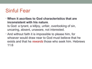 Sinful Fear
• When it ascribes to God characteristics that are
inconsistent with his nature.
Is God: a tyrant, a killjoy, unfair, overlooking of sin,
uncaring, absent, unaware, not interested.
• And without faith it is impossible to please him, for
whoever would draw near to God must believe that he
exists and that he rewards those who seek him. Hebrews
11:6
 